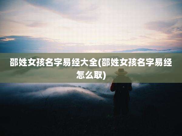 邵姓女孩名字易经大全(邵姓女孩名字易经怎么取)