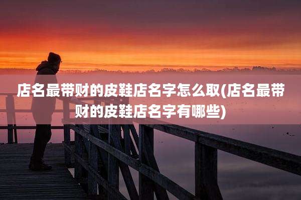 店名最带财的皮鞋店名字怎么取(店名最带财的皮鞋店名字有哪些)