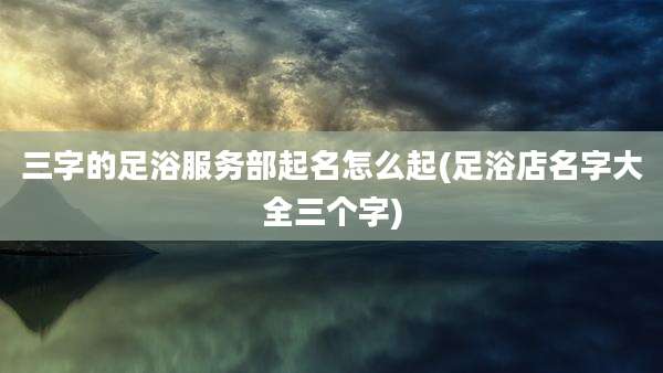 三字的足浴服务部起名怎么起(足浴店名字大全三个字)