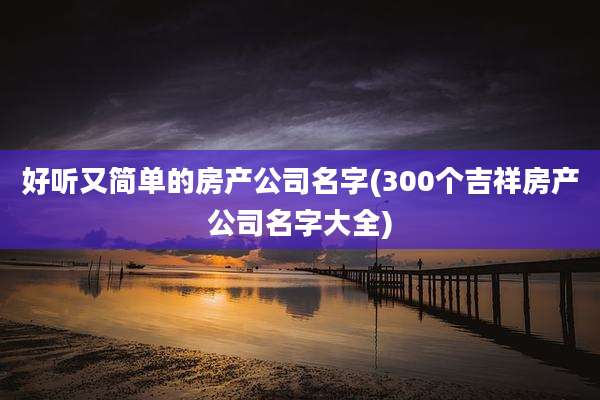 好听又简单的房产公司名字(300个吉祥房产公司名字大全)
