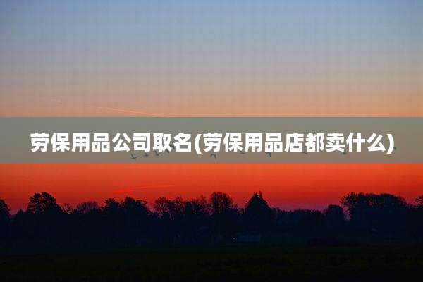 劳保用品公司取名(劳保用品店都卖什么)