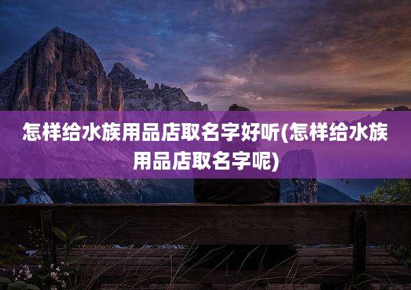 怎样给水族用品店取名字好听(怎样给水族用品店取名字呢)