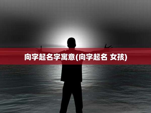 向字起名字寓意(向字起名 女孩)
