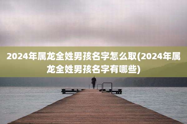 2024年属龙全姓男孩名字怎么取(2024年属龙全姓男孩名字有哪些)