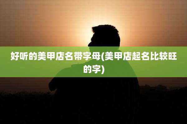 好听的美甲店名带字母(美甲店起名比较旺的字)