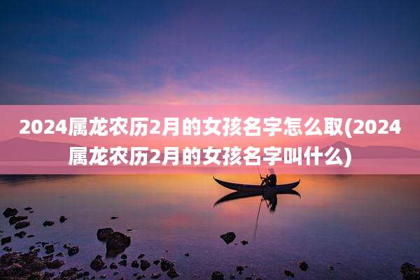 2024属龙农历2月的女孩名字怎么取(2024属龙农历2月的女孩名字叫什么)