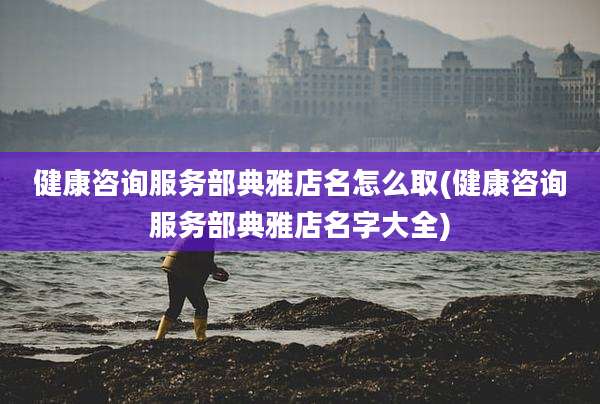 健康咨询服务部典雅店名怎么取(健康咨询服务部典雅店名字大全)