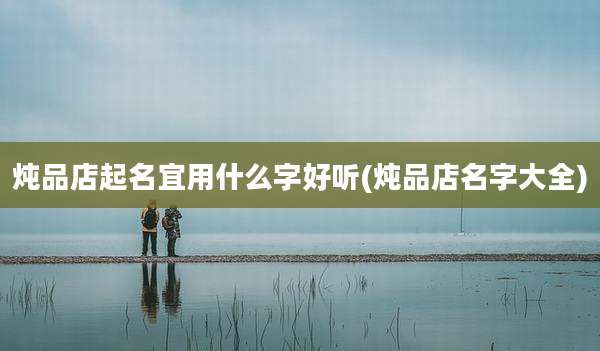 炖品店起名宜用什么字好听(炖品店名字大全)