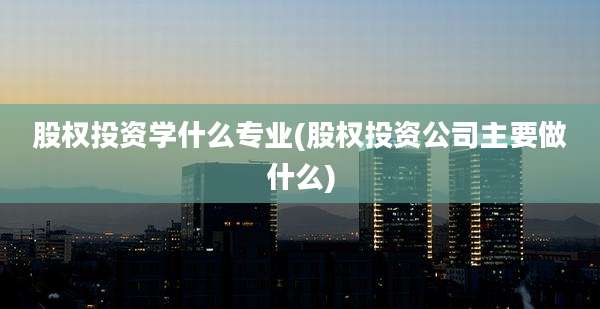 股权投资学什么专业(股权投资公司主要做什么)