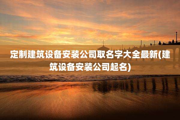 定制建筑设备安装公司取名字大全最新(建筑设备安装公司起名)