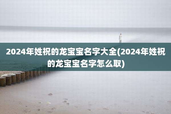 2024年姓祝的龙宝宝名字大全(2024年姓祝的龙宝宝名字怎么取)