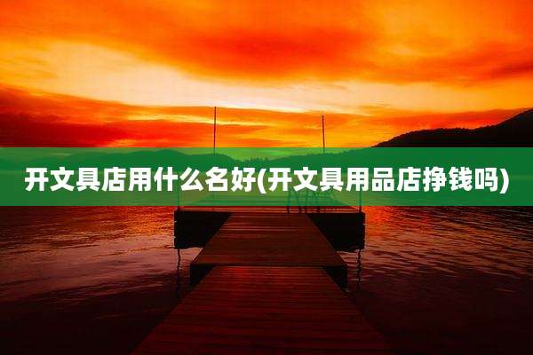开文具店用什么名好(开文具用品店挣钱吗)