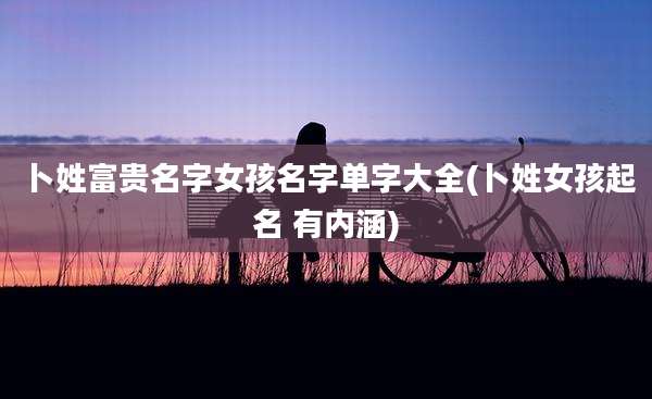 卜姓富贵名字女孩名字单字大全(卜姓女孩起名 有内涵)