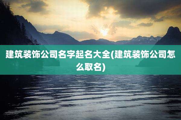 建筑装饰公司名字起名大全(建筑装饰公司怎么取名)