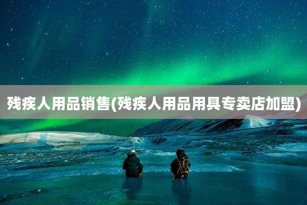 残疾人用品销售(残疾人用品用具专卖店加盟)