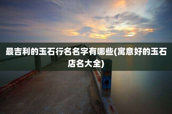 最吉利的玉石行名名字有哪些(寓意好的玉石店名大全)