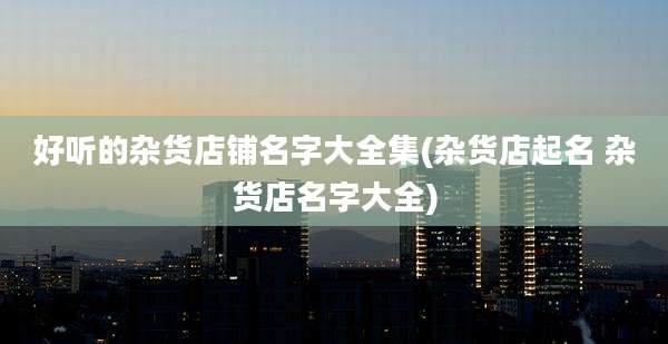 好听的杂货店铺名字大全集(杂货店起名 杂货店名字大全)