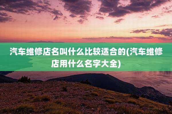 汽车维修店名叫什么比较适合的(汽车维修店用什么名字大全)