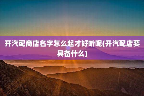 开汽配商店名字怎么起才好听呢(开汽配店要具备什么)