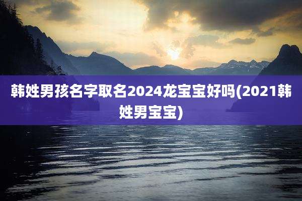韩姓男孩名字取名2024龙宝宝好吗(2021韩姓男宝宝)