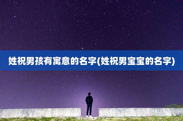 姓祝男孩有寓意的名字(姓祝男宝宝的名字)