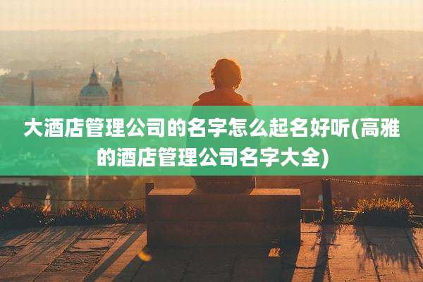 大酒店管理公司的名字怎么起名好听(高雅的酒店管理公司名字大全)