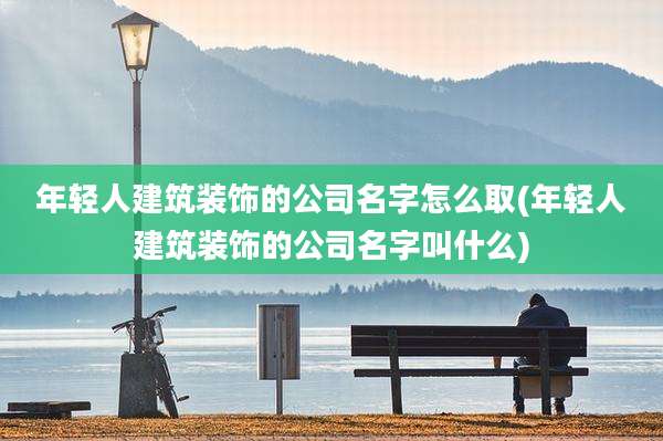 年轻人建筑装饰的公司名字怎么取(年轻人建筑装饰的公司名字叫什么)