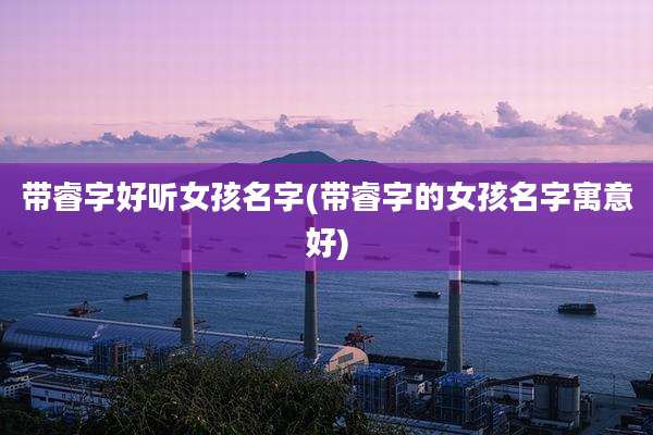 带睿字好听女孩名字(带睿字的女孩名字寓意好)