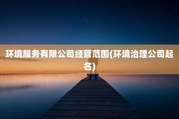 环境服务有限公司经营范围(环境治理公司起名)