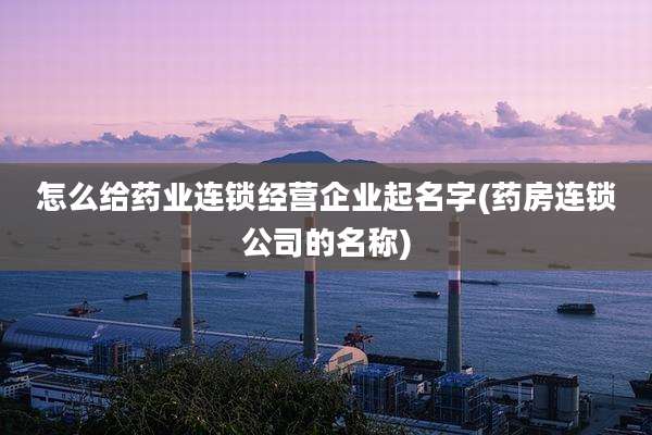 怎么给药业连锁经营企业起名字(药房连锁公司的名称)
