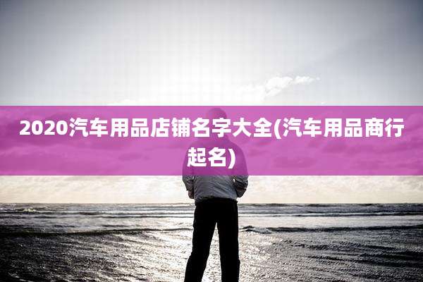 2020汽车用品店铺名字大全(汽车用品商行起名)