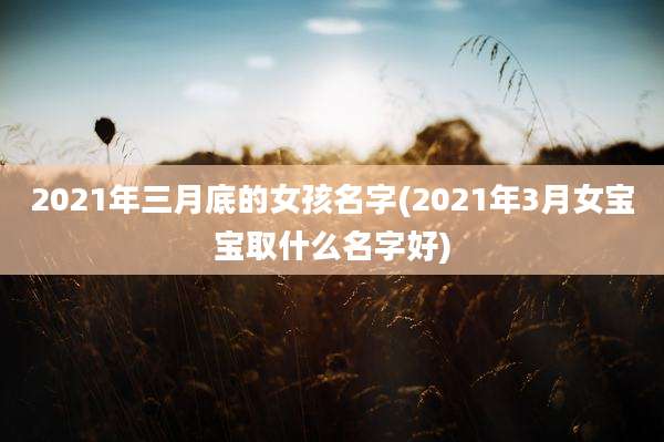 2021年三月底的女孩名字(2021年3月女宝宝取什么名字好)