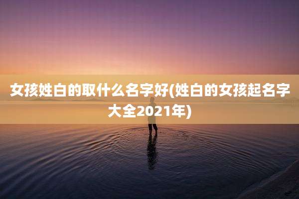 女孩姓白的取什么名字好(姓白的女孩起名字大全2021年)
