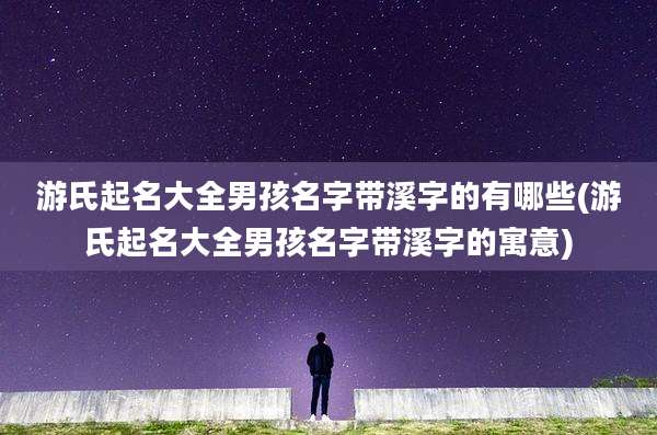 游氏起名大全男孩名字带溪字的有哪些(游氏起名大全男孩名字带溪字的寓意)