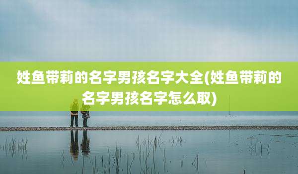姓鱼带莉的名字男孩名字大全(姓鱼带莉的名字男孩名字怎么取)