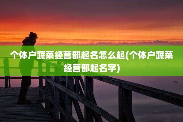 个体户蔬菜经营部起名怎么起(个体户蔬菜经营部起名字)