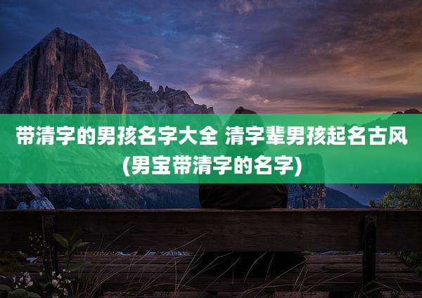 带清字的男孩名字大全 清字辈男孩起名古风(男宝带清字的名字)