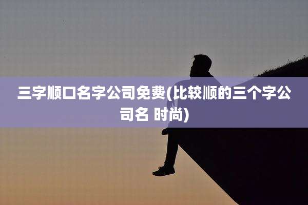 三字顺口名字公司免费(比较顺的三个字公司名 时尚)
