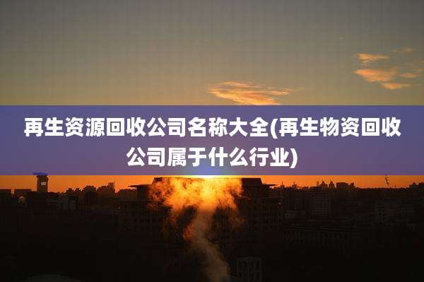 再生资源回收公司名称大全(再生物资回收公司属于什么行业)