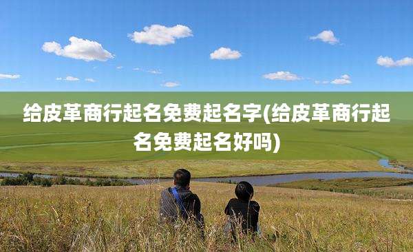 给皮革商行起名免费起名字(给皮革商行起名免费起名好吗)