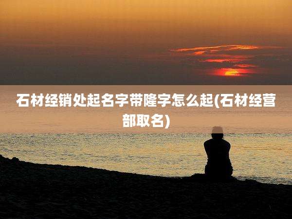 石材经销处起名字带隆字怎么起(石材经营部取名)