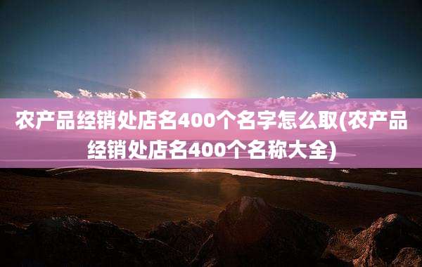 农产品经销处店名400个名字怎么取(农产品经销处店名400个名称大全)