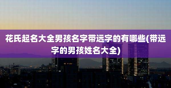 花氏起名大全男孩名字带远字的有哪些(带远字的男孩姓名大全)