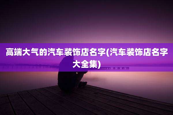 高端大气的汽车装饰店名字(汽车装饰店名字大全集)