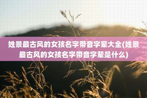 姓景最古风的女孩名字带音字辈大全(姓景最古风的女孩名字带音字辈是什么)