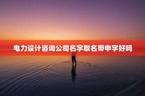 电力设计咨询公司名字取名带申字好吗