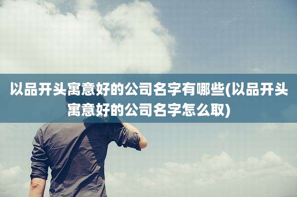 以品开头寓意好的公司名字有哪些(以品开头寓意好的公司名字怎么取)