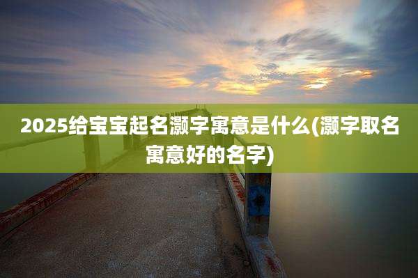 2025给宝宝起名灏字寓意是什么(灏字取名寓意好的名字)