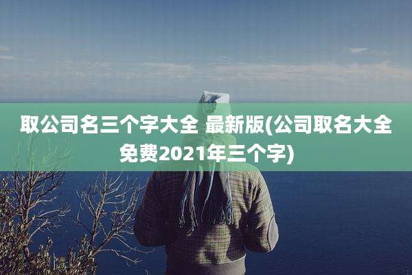取公司名三个字大全 最新版(公司取名大全免费2021年三个字)