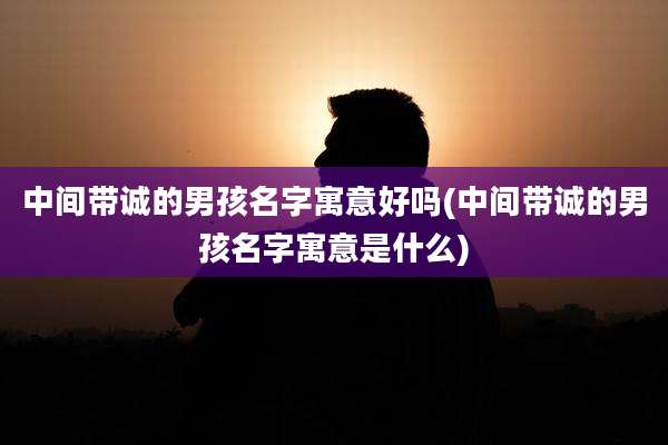中间带诚的男孩名字寓意好吗(中间带诚的男孩名字寓意是什么)